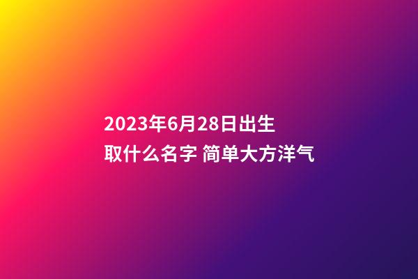 2023年6月28日出生取什么名字 简单大方洋气